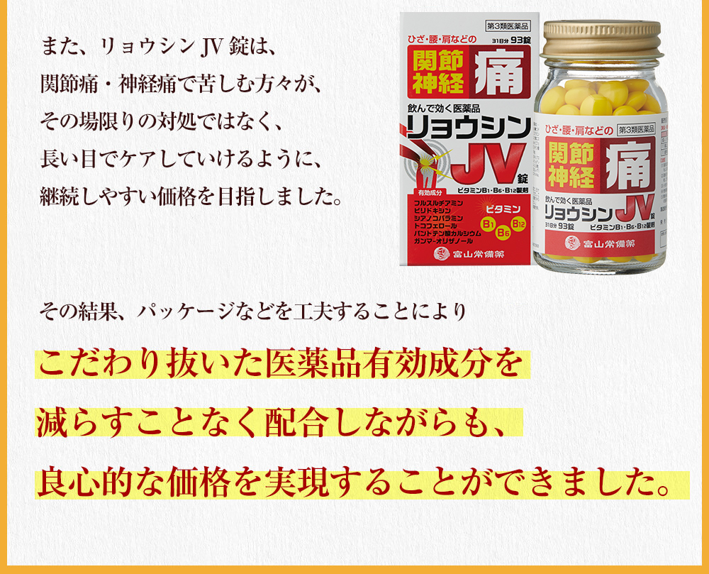 また、リョウシンJV錠は、関節痛・神経痛で苦しむ方々が、その場限りの対処ではなく、長い目でケアしていけるように、継続しやすい価格を目指しました。