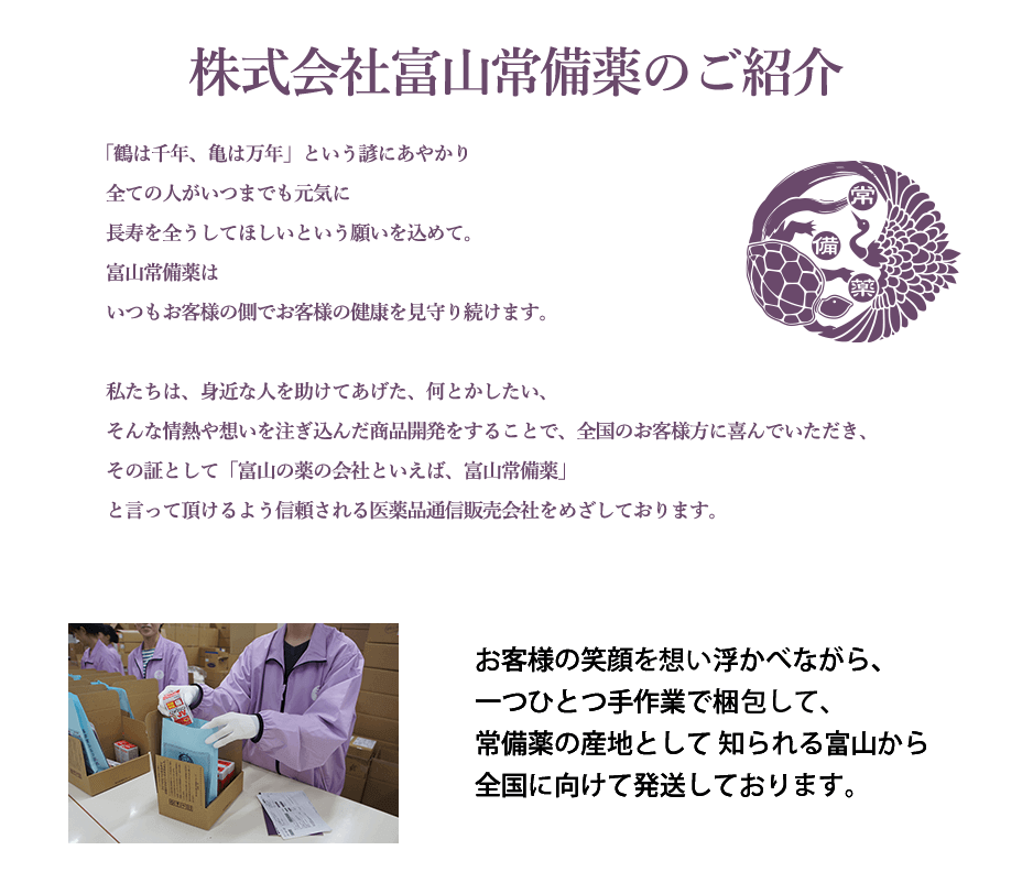 【株式会社富山常備薬のご紹介】私たちは、身近な人を助けてあげたい、何とかし てあげたい、そんな情熱や想いを注ぎ込んだ商品 開発をすることで、全国のお客様方に喜んで頂き、その証として「富山の薬の会社といえば、富山常備薬」と言って頂けるよう信頼される医 薬品通信販売会社を目指してまいります。