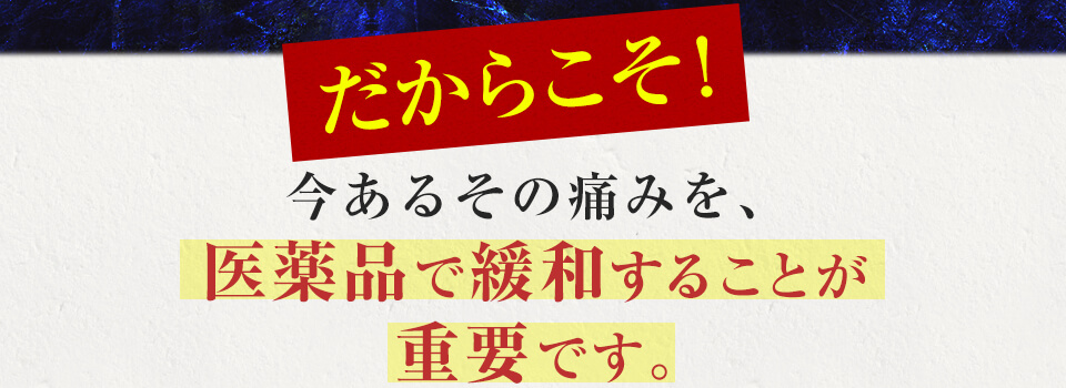 だからこそ!今あるその痛みを、  医薬品で緩和することが 重要です。