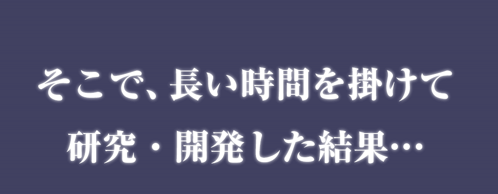 そこで、長い時間を掛けて 研究・開発した結果…