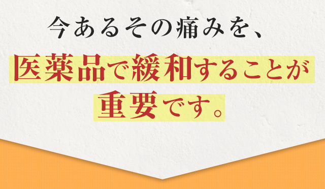だからこそ、今あるその痛みを、医薬品で緩和することが 重要です。