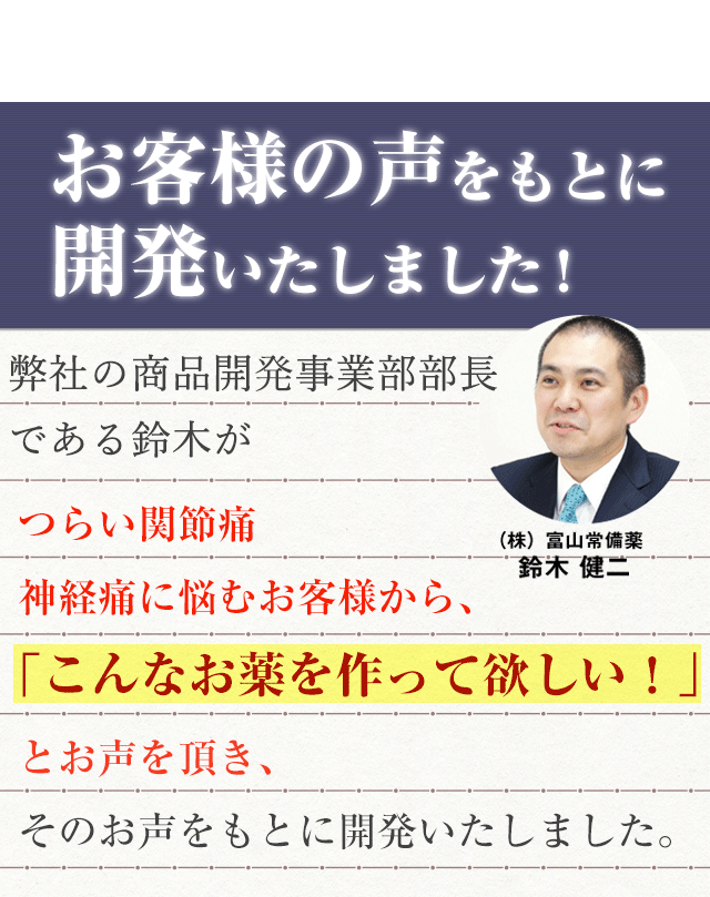 お客様の声をもとに 開発いたしました!弊社商品開発事業部部長の鈴木が、 つらい関節痛・神経痛に悩むお客様から、 「こんなお薬を作って欲しい！」とお声を頂き、そのお声をもとに開発いたしました。