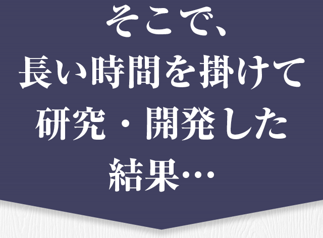 そこで、長い時間を掛けて 研究・開発した結果…